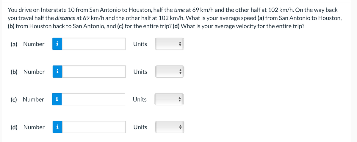 You drive on Interstate 10 from San Antonio to Houston, half the time at 69 km/h and the other half at 102 km/h. On the way back
you travel half the distance at 69 km/h and the other half at 102 km/h. What is your average speed (a) from San Antonio to Houston,
(b) from Houston back to San Antonio, and (c) for the entire trip? (d) What is your average velocity for the entire trip?
(a) Number
i
Units
(b) Number
i
Units
(c) Number
i
Units
(d) Number
Units
