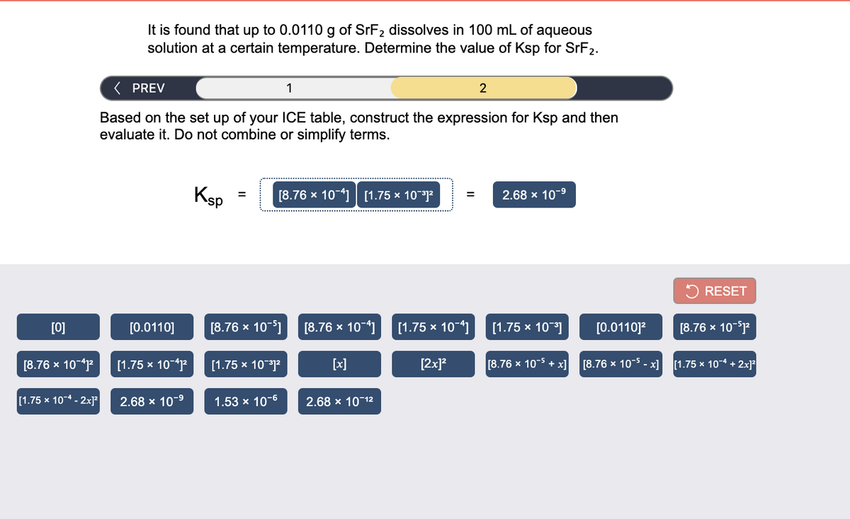 It is found that up to 0.0110 g of SrF2 dissolves in 100 mL of aqueous
solution at a certain temperature. Determine the value of Ksp for SrF2.
( PREV
1
2
Based on the set up of your ICE table, construct the expression for Ksp and then
evaluate it. Do not combine or simplify terms.
Ksp
[8.76 x 10-41 [1.75 × 10]?
2.68 x 10-9
%3D
%3D
RESET
[0]
[0.0110]
[8.76 х 10-5]
[8.76 х 10-4]
[1.75 x
10-4]
[1.75 х 10"3]
[0.0110]?
[8.76 x 10-sp
[8.76 x 10-4p
[1.75 х 10-4
[1.75 х 10-3)2
[x]
[2x]?
[8.76 x 10-5 + x]
[8.76 x 10-5 - x] [1.75 x 10-4 + 2x]?
[1.75 x 10-4 - 2x]?
2.68 x 10-9
1.53 x 10-6
2.68 x 10-12
