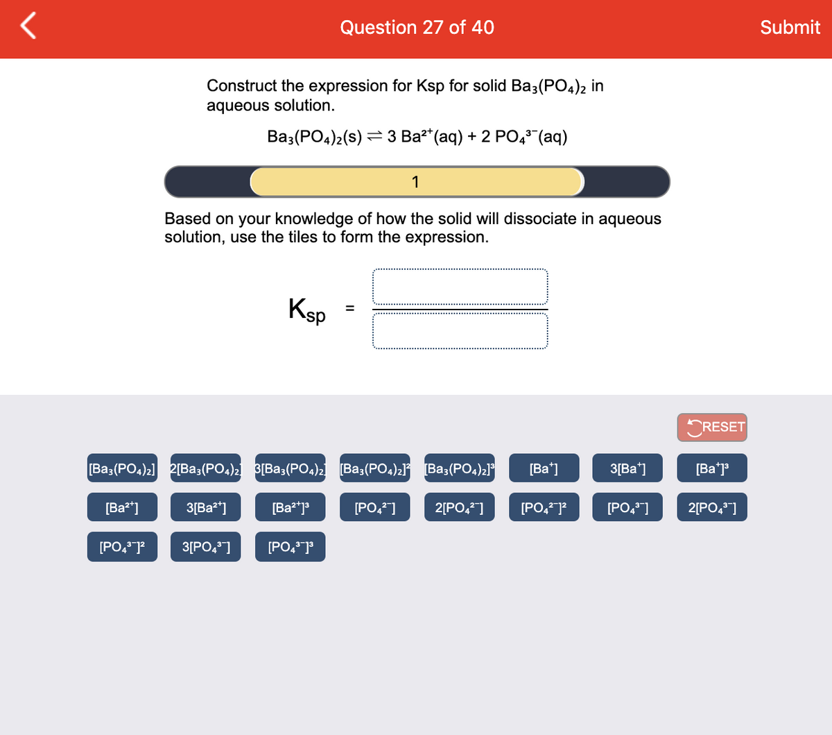 Question 27 of 40
Submit
Construct the expression for Ksp for solid Ba3(P04)2 in
aqueous solution.
Вa:(РOq)2(s) — З Ва" (аq) + 2 РО," (aq)
1
Based on your knowledge of how the solid will dissociate in aqueous
solution, use the tiles to form the expression.
Ksp
ORESET
[Ba3(PO4)2] 2[Ba3(PO4)2 3[Ba3(PO4)2 [Ba3(PO4)2l° [Ba3(PO4)21°
[Ba*]
3[Ba]
[Ba*j
[Ba²*]
3[Ba2*]
[Ba*j*
[PO,*]
2[PO,]
[PO,*]?
[PO,]
2[PO,]
[PO4]?
3[PO,*]
[PO,*]°
