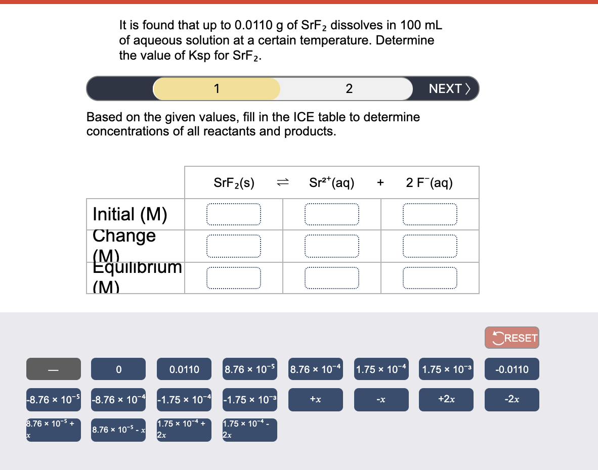 It is found that up to 0.0110 g of SrF2 dissolves in 100 mL
of aqueous solution at a certain temperature. Determine
the value of Ksp for SrF2.
1
2
NEXT>
Based on the given values, fill in the ICE table to determine
concentrations of all reactants and products.
SFF2(s)
Sr** (aq)
2 F (aq)
+
Initial (M)
Change
(М).
Equilibrium
|(M)
RESET
0.0110
8.76 x 10-5
8.76 x 10-4
1.75 x 10-4
1.75 x 103
-0.0110
-8.76 x 10-5
-8.76 x 10-4
-1.75 x 10-4
-1.75 x 103
+x
+2x
-2х
-x
1.75 x 10-4 +
2x
1.75 x 10-4 -
2x
8.76 x 10-5 +
8.76 x 10-5 - x
