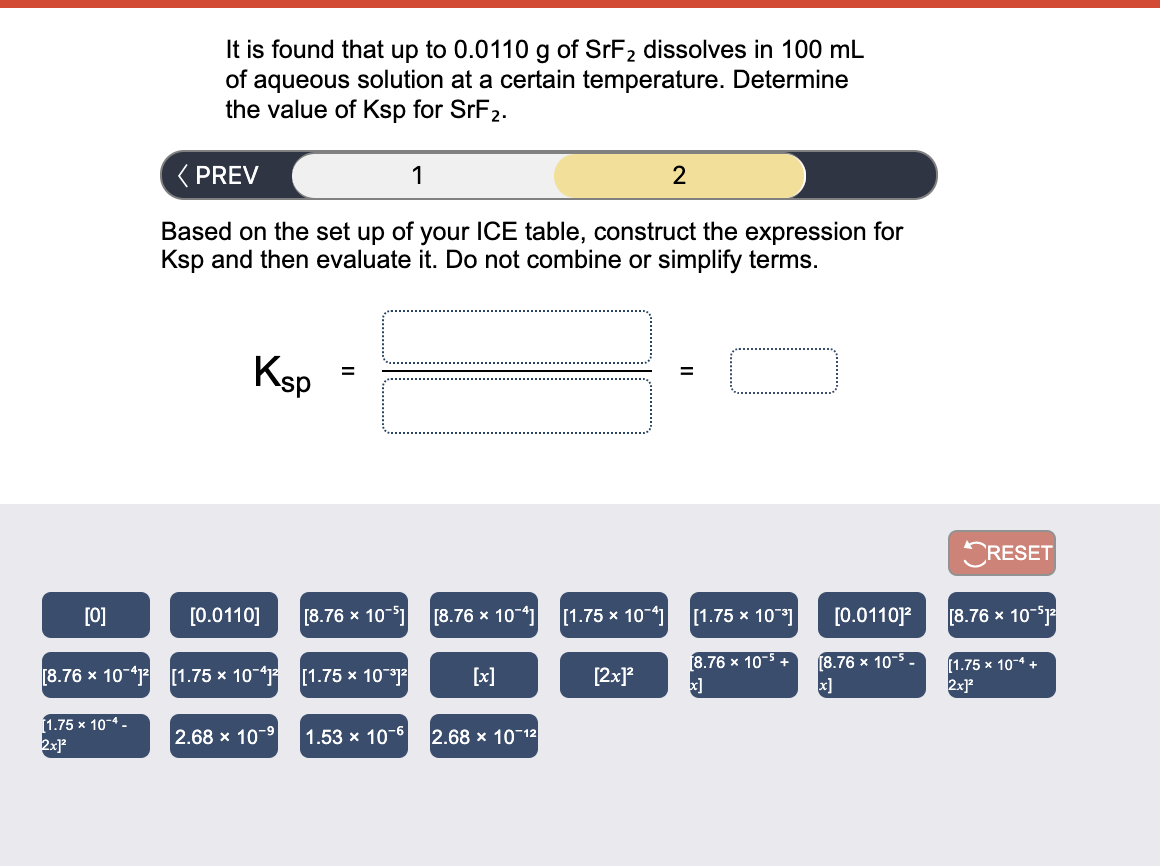 It is found that up to 0.0110 g of SrF2 dissolves in 100 mL
of aqueous solution at a certain temperature. Determine
the value of Ksp for SrF2.
( PREV
1
2
Based on the set up of your lCE table, construct the expression for
Ksp and then evaluate it. Do not combine or simplify terms.
Ksp
CRESET
[0]
[0.0110]
[8.76 x 10-1
[8.76 x 10-4]
[1.75 x 10-41
[1.75 x 10]
[0.0110]?
[8.76 x 10-
8.76 x 10-5
(8.76 x 10-5 -
[8.76 x 10-41 [1.75 × 10-41
[1.75 х 10-4 +
2x
[1.75 x 101
[x]
[2x]?
(1.75 x 10-4 -
2x
2.68 x 10-9
1.53 x 10-6
2.68 x 10 12
