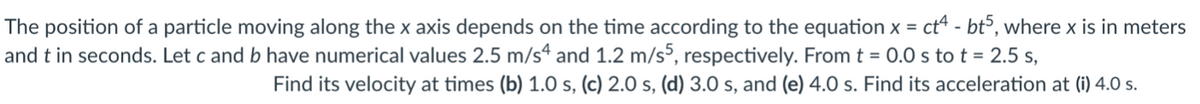 The position of a particle moving along the x axis depends on the time according to the equation x = ct - btº, where x is in meters
and t in seconds. Let c and b have numerical values 2.5 m/s4 and 1.2 m/s³, respectively. From t = 0.0 s tot = 2.5 s,
Find its velocity at times (b) 1.O s, (c) 2.0 s, (d) 3.0 s, and (e) 4.0 s. Find its acceleration at (i) 4.0 s.
