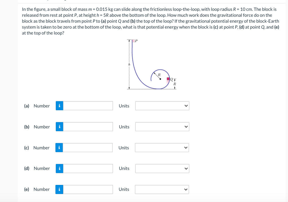 In the figure, a small block of mass m = 0.015 kg can slide along the frictionless loop-the-loop, with loop radius R = 10 cm. The block is
released from rest at point P, at height h = 5R above the bottom of the loop. How much work does the gravitational force do on the
block as the block travels from point P to (a) point Q and (b) the top of the loop? If the gravitational potential energy of the block-Earth
system is taken to be zero at the bottom of the loop, what is that potential energy when the block is (c) at point P, (d) at point Q, and (e)
at the top of the loop?
R
QT
R
(a) Number
i
Units
(b) Number
i
Units
(c) Number
i
Units
(d) Number
i
Units
(e) Number
i
Units
>
>
>
