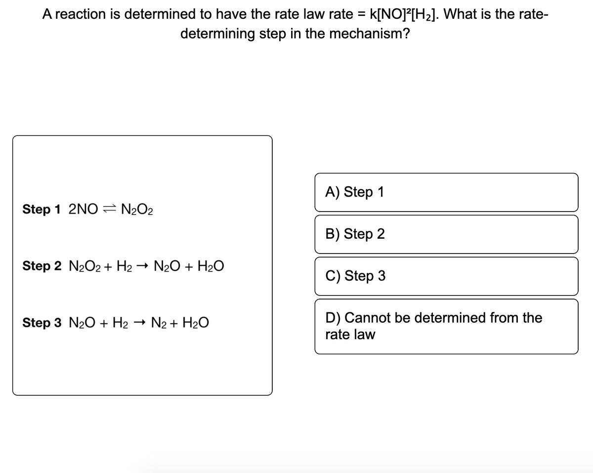 A reaction is determined to have the rate law rate = k[NO]?[H2]. What is the rate-
determining step in the mechanism?
A) Step 1
Step 1 2NO N2O2
B) Step 2
Step 2 N2O2 + H2
- N20 + H2O
C) Step 3
D) Cannot be determined from the
rate law
Step 3 N20 + H2
- N2 + H20
