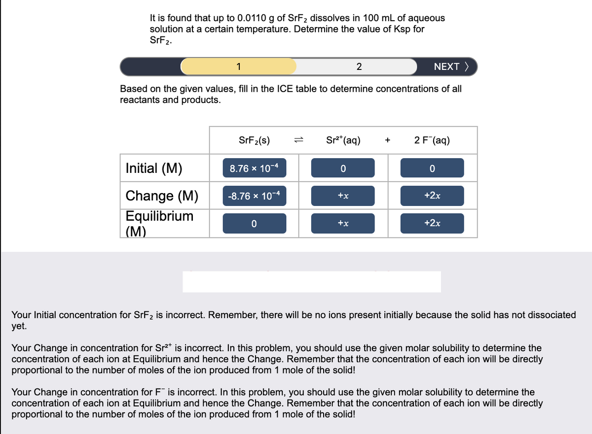 It is found that up to 0.0110 g of SrF2 dissolves in 100 mL of aqueous
solution at a certain temperature. Determine the value of Ksp for
SrF2.
1
NEXT >
Based on the given values, fill in the ICE table to determine concentrations of all
reactants and products.
SRF2(s)
Sr** (aq)
2 F (aq)
+
Initial (M)
8.76 x 10-4
Change (M)
-8.76 x 10-4
+x
+2x
Equilibrium
| (M)
+x
+2x
Your Initial concentration for SrF2 is incorrect. Remember, there will be no ions present initially because the solid has not dissociated
yet.
Your Change in concentration for Sr2* is incorrect. In this problem, you should use the given molar solubility to determine the
concentration of each ion at Equilibrium and hence the Change. Remember that the concentration of each ion will be directly
proportional to the number of moles of the ion produced from 1 mole of the solid!
Your Change in concentration for F is incorrect. In this problem, you should use the given molar solubility to determine the
concentration of each ion at Equilibrium and hence the Change. Remember that the concentration of each ion will be directly
proportional to the number of moles of the ion produced from 1 mole of the solid!
