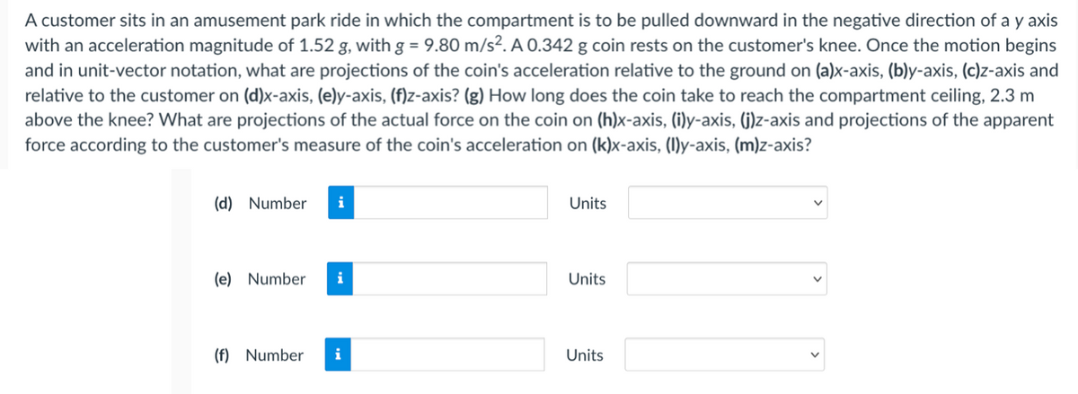 A customer sits in an amusement park ride in which the compartment is to be pulled downward in the negative direction of a y axis
with an acceleration magnitude of 1.52 g, with g = 9.80 m/s². A 0.342 g coin rests on the customer's knee. Once the motion begins
and in unit-vector notation, what are projections of the coin's acceleration relative to the ground on (a)x-axis, (b)y-axis, (c)z-axis and
relative to the customer on (d)x-axis, (e)y-axis, (f)z-axis? (g) How long does the coin take to reach the compartment ceiling, 2.3 m
above the knee? What are projections of the actual force on the coin on (h)x-axis, (i)y-axis, (j)z-axis and projections of the apparent
force according to the customer's measure of the coin's acceleration on (k)x-axis, (I)y-axis, (m)z-axis?
(d) Number
i
Units
(e) Number
i
Units
(f) Number
i
Units
