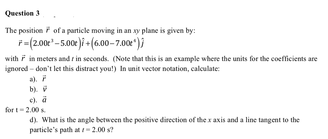 Question 3
The position F of a particle moving in an xy plane is given by:
F =(2.00t – 5.00t)i +(6.00–700*)}
with F in meters and t in seconds. (Note that this is an example where the units for the coefficients are
ignored – don't let this distract you!) In unit vector notation, calculate:
а). r
b). V
с). а
for t = 2.00 s.
d). What is the angle between the positive direction of the x axis and a line tangent to the
particle's path at t= 2.00 s?
