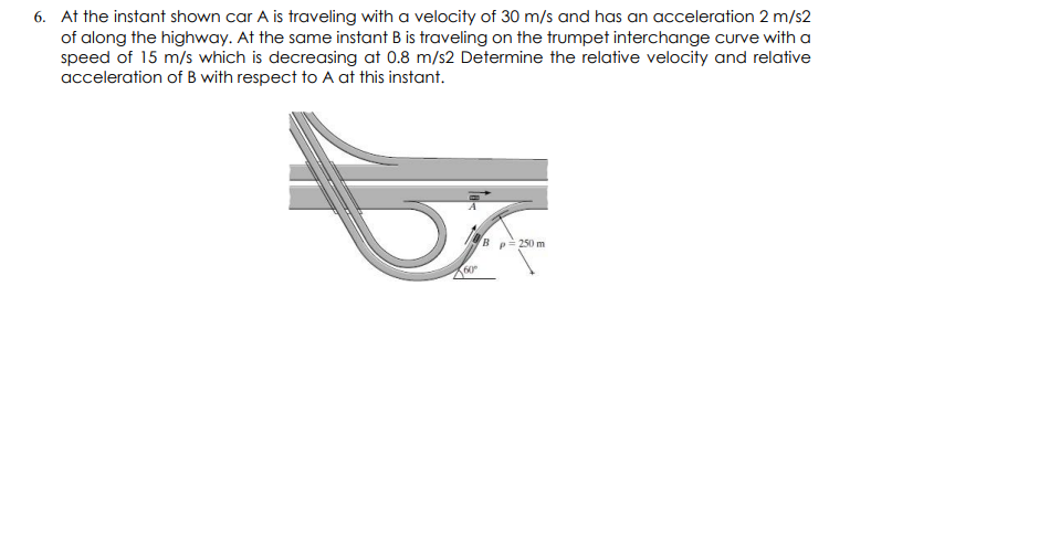 6. At the instant shown car A is traveling with a velocity of 30 m/s and has an acceleration 2 m/s2
of along the highway. At the same instant B is traveling on the trumpet interchange curve with a
speed of 15 m/s which is decreasing at 0.8 m/s2 Determine the relative velocity and relative
acceleration of B with respect to A at this instant.
B
p= 250 m
60°
