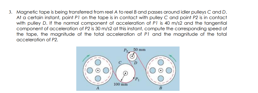 3. Magnetic tape is being transferred from reel A to reel B and passes around idler pulleys C and D.
At a certain instant, point P1 on the tape is in contact with pulley C and point P2 is in contact
with pulley D. If the normal component of acceleration of P1 is 40 m/s2 and the tangential
component of acceleration of P2 is 30 m/s2 at this instant, compute the corresponding speed of
the tape, the magnitude of the total acceleration of P1 and the magnitude of the total
acceleration of P2.
P, 50 mm
100 mm
A.
