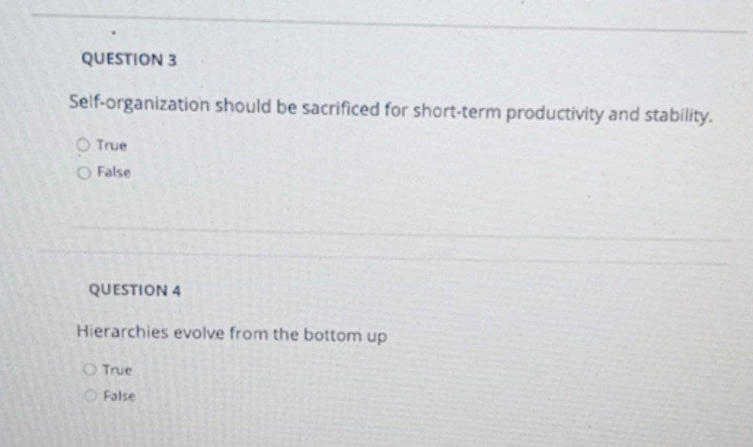 QUESTION 3
Self-organization should be sacrificed for short-term productivity and stability.
O True
O False
QUESTION 4
Hierarchies evolve from the bottom up
O True
O False
