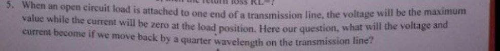 5. When an open circuit load is attached to one end of a transmission line, the voltage will be the maximum
value while the current will be zero at the load position. Here our question, what will the voltage and
current become if we move back by a quarter wavelength on the transmission line?