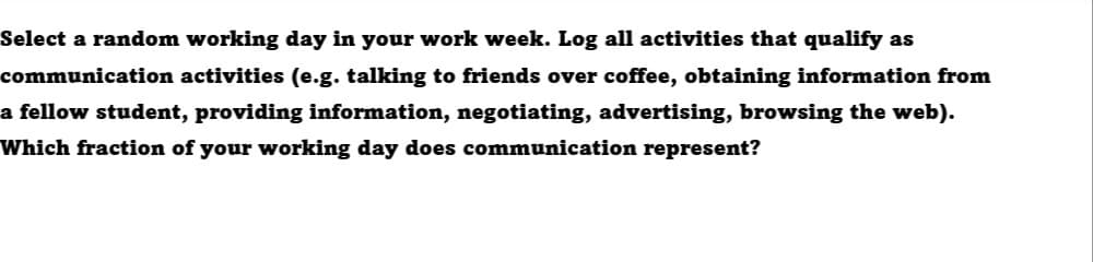Select a random working day in your work week. Log all activities that qualify as
communication activities (e.g. talking to friends over coffee, obtaining information from
a fellow student, providing information, negotiating, advertising, browsing the web).
Which fraction of your working day does communication represent?