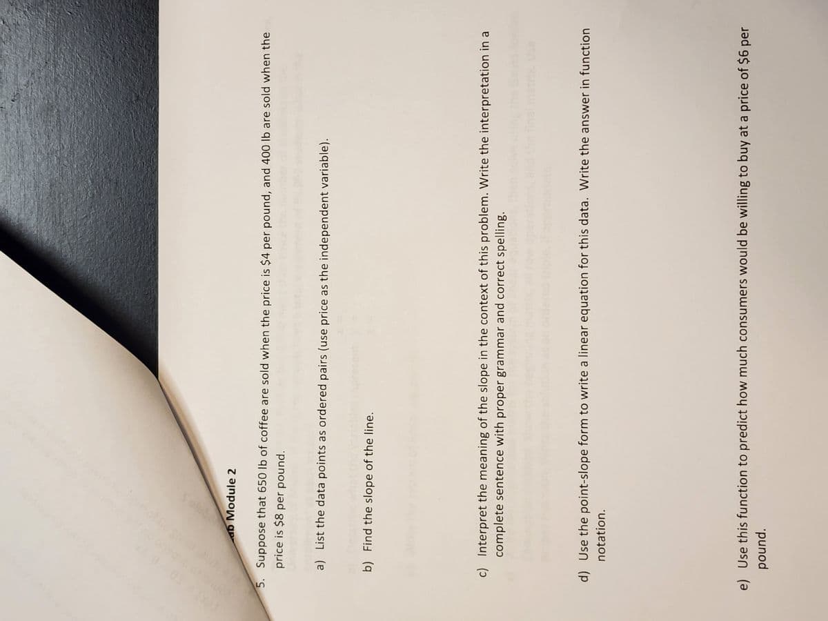 ab Module 2
5. Suppose that 650 lb of coffee are sold when the price is $4 per pound, and 400 lb are sold when the
price is $8 per pound.
a) List the data points as ordered pairs (use price as the independent variable).
b) Find the slope of the line.
c) Interpret the meaning of the slope in the context of this problem. Write the interpretation in a
complete sentence with proper grammar and correct spelling.
d) Use the point-slope form to write a linear equation for this data. Write the answer in function
notation.
e) Use this function to predict how much consumers would be willing to buy at a price of $6 per
pound.