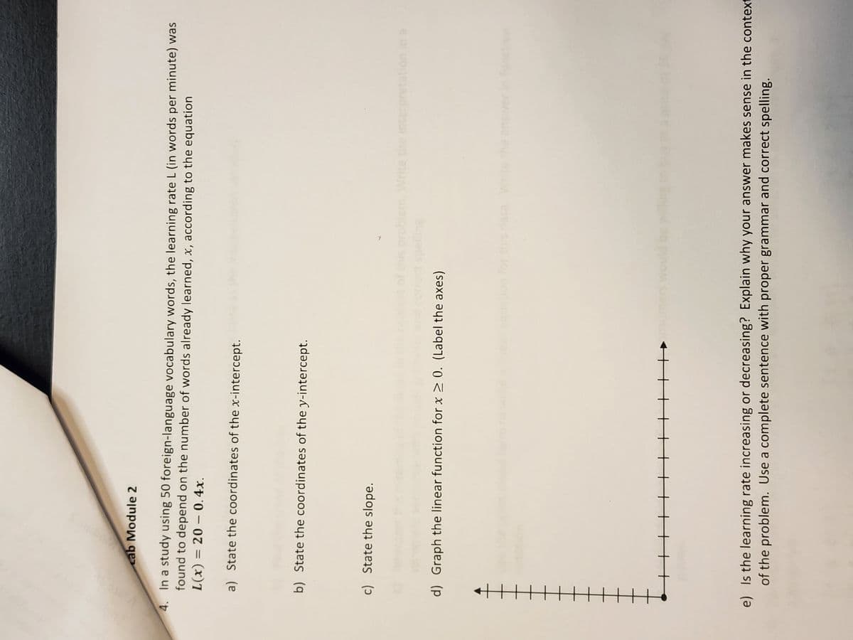 cab Module 2
4. In a study using 50 foreign-language vocabulary words, the learning rate L (in words per minute) was
found to depend on the number of words already learned, x, according to the equation
L(x) = 200.4x.
a) State the coordinates of the x-intercept.
b) State the coordinates of the y-intercept.
c) State the slope.
d) Graph the linear function for x ≥ 0. (Label the axes)
▬▬▬||||
ners wou
problem. Write the ins
ation in a
e) Is the learning rate increasing or decreasing? Explain why your answer makes sense in the context
of the problem. Use a complete sentence with proper grammar and correct spelling.