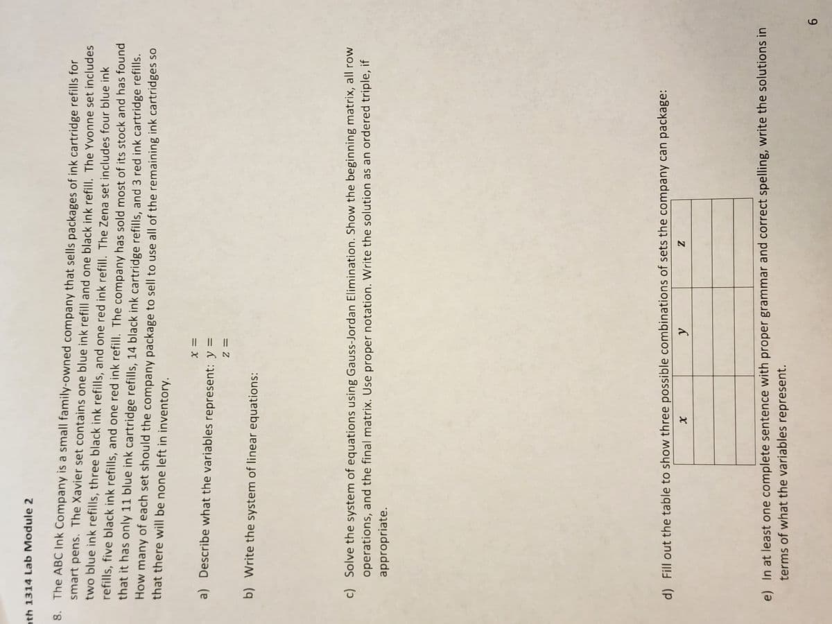 ath 1314 Lab Module 2
8. The ABC Ink Company is a small family-owned company that sells packages of ink cartridge refills for
smart pens. The Xavier set contains one blue ink refill and one black ink refill. The Yvonne set includes
two blue ink refills, three black ink refills, and one red ink refill. The Zena set includes four blue ink
refills, five black ink refills, and one red ink refill. The company has sold most of its stock and has found
that it has only 11 blue ink cartridge refills, 14 black ink cartridge refills, and 3 red ink cartridge refills.
How many of each set should the company package to sell to use all of the remaining ink cartridges so
that there will be none left in inventory.
X =
a) Describe what the variables represent: y =
Z =
b) Write the system of linear equations:
c) Solve the system of equations using Gauss-Jordan Elimination. Show the beginning matrix, all row
operations, and the final matrix. Use proper notation. Write the solution as an ordered triple, if
appropriate.
d) Fill out the table to show three possible combinations of sets the company can package:
X
y
Z
e) In at least one complete sentence with proper grammar and correct spelling, write the solutions in
terms of what the variables represent.
6