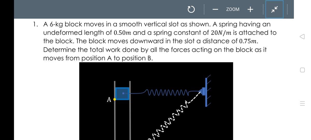 ZOOM
1. A 6-kg block moves in a smooth vertical slot as shown. A spring having an
undeformed length of 0.50m and a spring constant of 20N/m is attached to
the block. The block moves downward in the slot a distance of 0.75m.
Determine the total work done by all the forces acting on the block as it
moves from position A to position B.
wwwr
А
