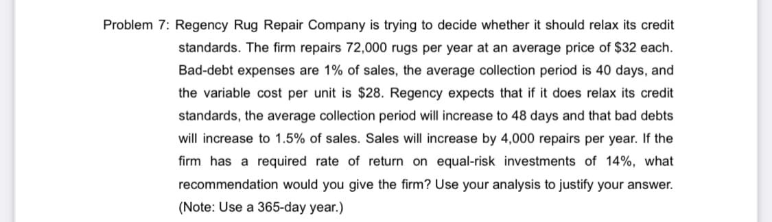 Problem 7: Regency Rug Repair Company is trying to decide whether it should relax its credit
standards. The firm repairs 72,000 rugs per year at an average price of $32 each.
Bad-debt expenses are 1% of sales, the average collection period is 40 days, and
the variable cost per unit is $28. Regency expects that if it does relax its credit
standards, the average collection period will increase to 48 days and that bad debts
will increase to 1.5% of sales. Sales will increase by 4,000 repairs per year. If the
firm has a required rate of return on equal-risk investments of 14%, what
recommendation would you give the firm? Use your analysis to justify your answer.
(Note: Use a 365-day year.)
