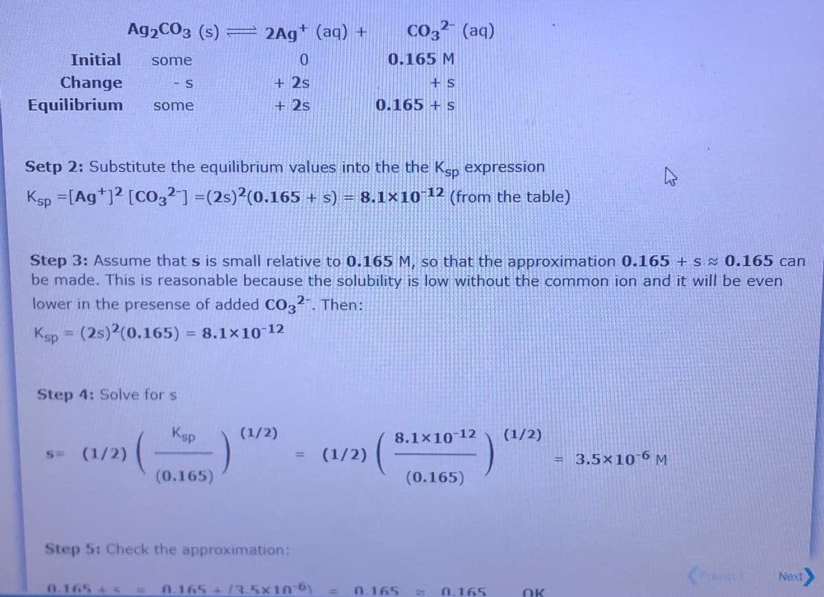 A92CO3 (s) = 2Ag* (aq) +
Co,² (aq)
Initial
some
0.165 M
Change
Equilibrium
S
+ 2s
some
+ 2s
0.165 + s
Setp 2: Substitute the equilibrium values into the the Ksp expression
Ksp =[Ag*]? [CO3²] =(2s)?(0.165 + s) = (from the table)
8.1×10 12
%3D
Step 3: Assume that s is small relative to 0.165 M, so that the approximation 0.165 + s 0.165 can
be made. This is reasonable because the solubility is low without the common ion and it will be even
lower in the presense of added CO3?. Then:
Ksp = (2s)2(0.165) = 8.1×10 12
%3D
%3D
Step 4: Solve for s
Ksp
(1/2)
(1/2)
:(
8.1x10-12
s= (1/2)
(1/2)
3.5×10 6 M
%3D
(0.165)
(0.165)
Step 5: Check the approximation:
Next
0.165 + S
0.165 + (3.5×10-6)
0.165
0.165
OK
%3D
