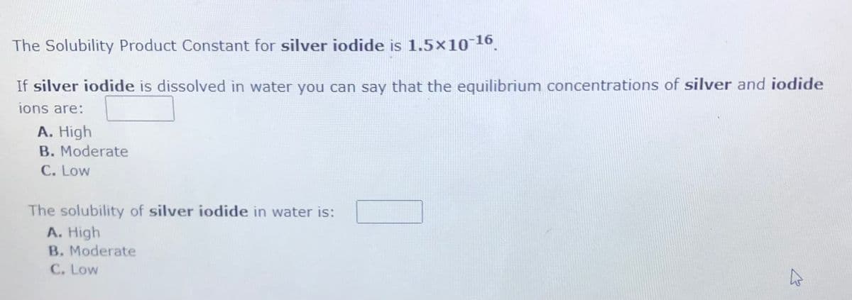 The Solubility Product Constant for silver iodide is 1.5×10 16.
If silver iodide is dissolved in water you can say that the equilibrium concentrations of silver and iodide
ions are:
A. High
B. Moderate
C. Low
The solubility of silver iodide in water is:
A. High
B. Moderate
C. Low
