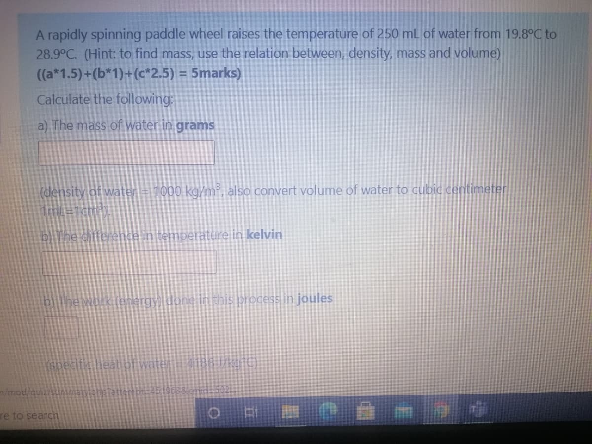 A rapidly spinning paddle wheel raises the temperature of 250 mL of water from 19.8°C to
28.9°C. (Hint: to find mass, use the relation between, density, mass and volume)
((a*1.5)+(b*1)+(c*2.5) = 5marks)
%3D
Calculate the following:
a) The mass of water in grams
(density of water = 1000 kg/m', also convert volume of water to cubic centimeter
1mL-1cm).
b) The difference in temperature in kelvin
b) The work (energy) done in this process in joules
(specific heat of water = 4186 /kg C)
n/mod/quiz/summary.pnp?attemot=D4519638ucmid%=D502
re to search
