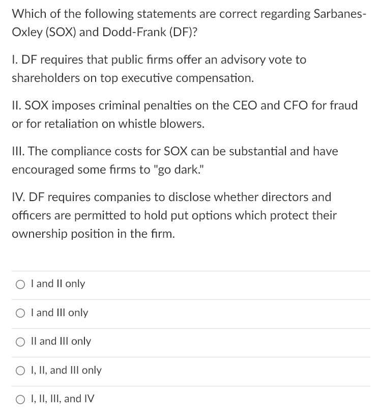 Which of the following statements are correct regarding Sarbanes-
Oxley (SOX) and Dodd-Frank (DF)?
I. DF requires that public firms offer an advisory vote to
shareholders on top executive compensation.
II. SOX imposes criminal penalties on the CEO and CFO for fraud
or for retaliation on whistle blowers.
III. The compliance costs for SOX can be substantial and have
encouraged some firms to "go dark."
IV. DF requires companies to disclose whether directors and
officers are permitted to hold put options which protect their
ownership position in the firm.
O I and II only
O I and III only
O II and III only
O I, II, and III only
O I, II, III, and IV