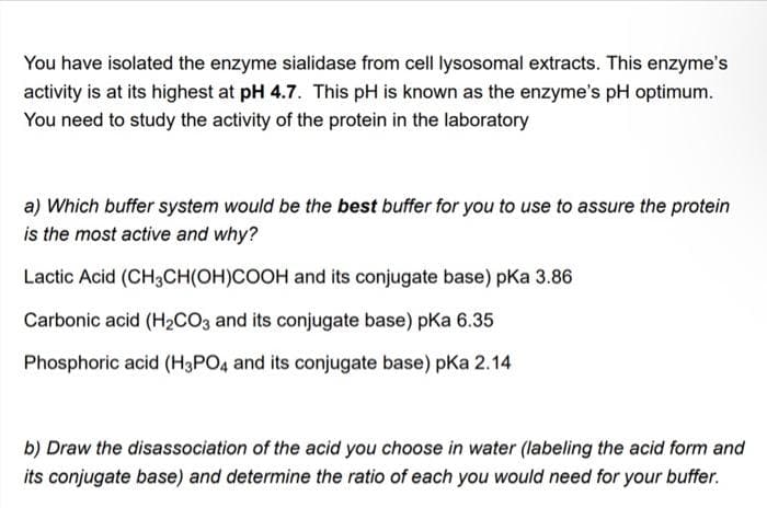 You have isolated the enzyme sialidase from cell lysosomal extracts. This enzyme's
activity is at its highest at pH 4.7. This pH is known as the enzyme's pH optimum.
You need to study the activity of the protein in the laboratory
a) Which buffer system would be the best buffer for you to use to assure the protein
is the most active and why?
Lactic Acid (CH3CH(OH)COOH and its conjugate base) pKa 3.86
Carbonic acid (H₂CO3 and its conjugate base) pka 6.35
Phosphoric acid (H3PO4 and its conjugate base) pka 2.14
b) Draw the disassociation of the acid you choose in water (labeling the acid form and
its conjugate base) and determine the ratio of each you would need for your buffer.