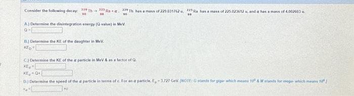 Consider the following decay: 220 Th 225 Raa. 22 Th has a mass of 229.031762 u. 225 Ra has a mass of 225.023612 u, and a has a mass of 4.002603 .
90
39
90
DR
A) Determine the disintegration energy (Q-value) in MeV.
Q=
B.) Determine the KE of the daughter in MeV.
KED
C) Determine the KE of the a particle in MeV & as a factor of Q.
KE
KE Q
D.) Determine the speed of the a particle in terms of c. For an a particle, E.-3.727 GeV. INOTE: G stands for giga- which means 10 &M stands for mega which means 10