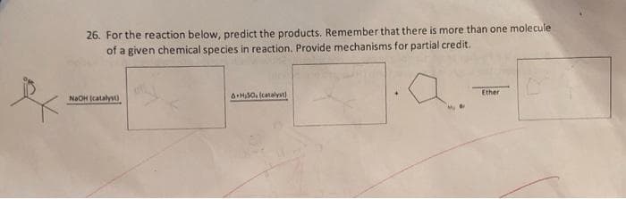 26. For the reaction below, predict the products. Remember that there is more than one molecule
of a given chemical species in reaction. Provide mechanisms for partial credit.
NaOH (catalyst)
A+H30. (catalyst)
Ether