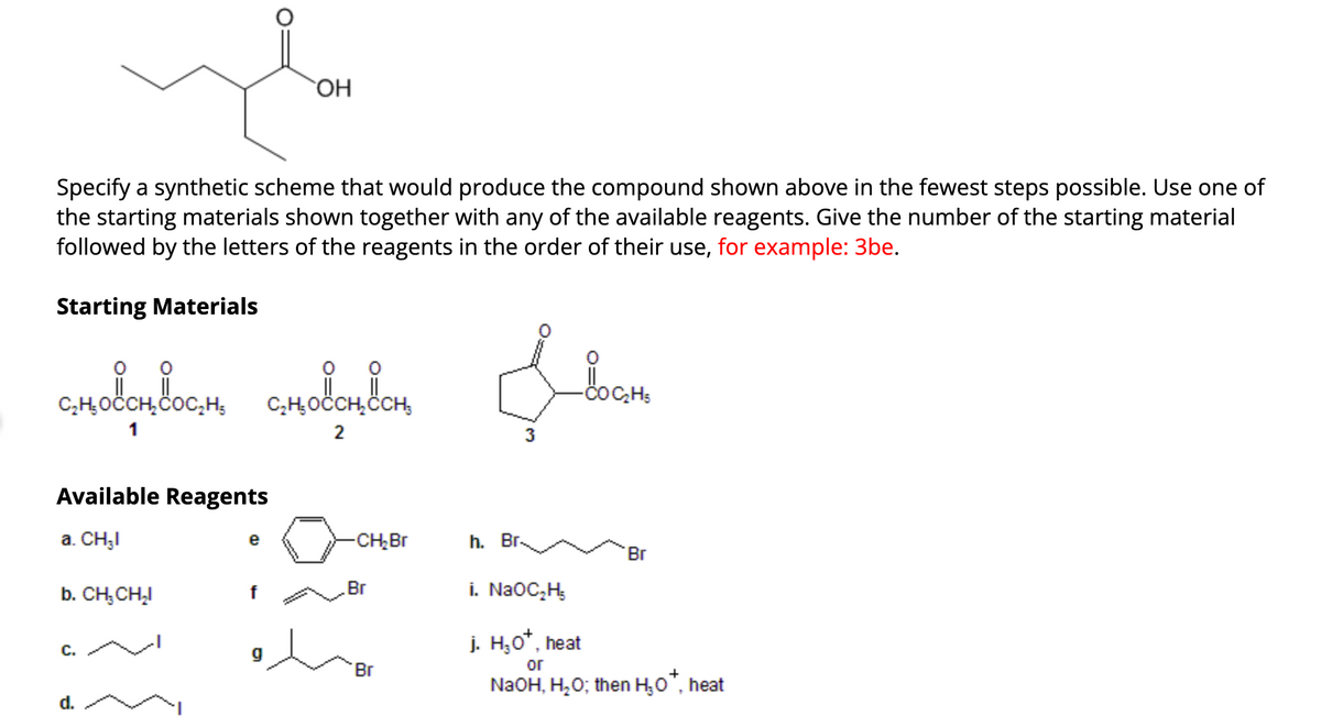 Specify a synthetic scheme that would produce the compound shown above in the fewest steps possible. Use one of
the starting materials shown together with any of the available reagents. Give the number of the starting material
followed by the letters of the reagents in the order of their use, for example: 3be.
Starting Materials
сновеносно сновен сн
1
2
Available Reagents
a. CH₂I
b. CH₂CH₂I
C.
OH
d.
e
-CH₂Br
Br
'Br
&
-
3
h. Br.
COC₂H5
Br
i. NaOC₂H₂
j. H₂O*, heat
or
NaOH, H₂O; then H₂O*, heat