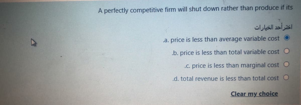 A perfectly competitive firm will shut down rather than produce if its
اختر أحد الخيارات
.a. price is less than average variable cost
.b. price is less than total variable cost O
.C. price is less than marginal cost O
.d. total revenue is less than total cost O
Clear
my
choice
