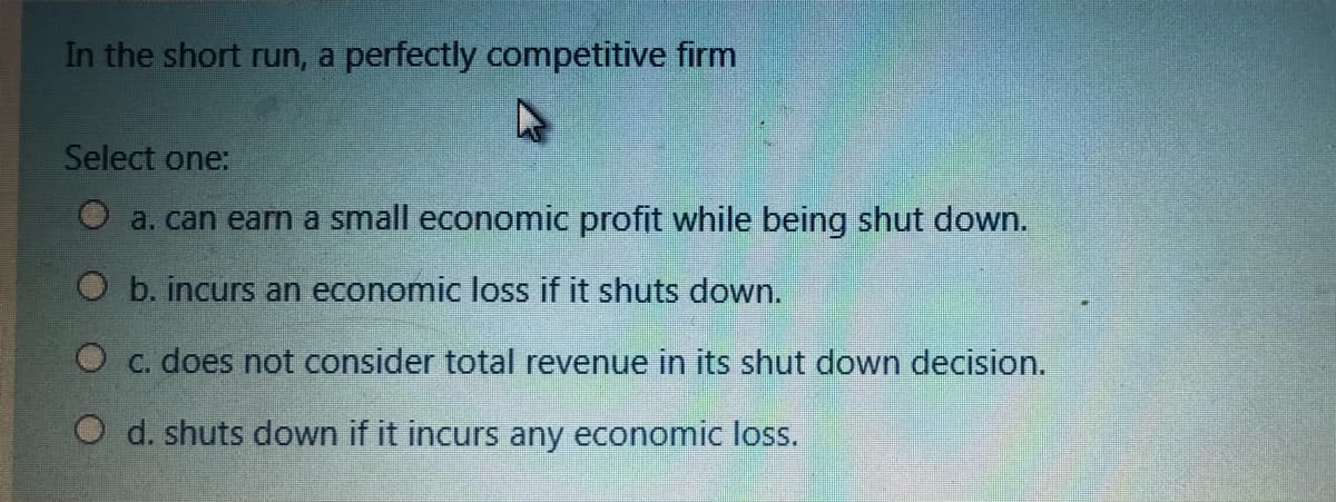 In the short run, a perfectly competitive firm
Select one:
a. can earn a small economic profit while being shut down.
b. incurs an economic loss if it shuts down.
O c. does not consider total revenue in its shut down decision.
O d. shuts down if it incurs any economic loss.
