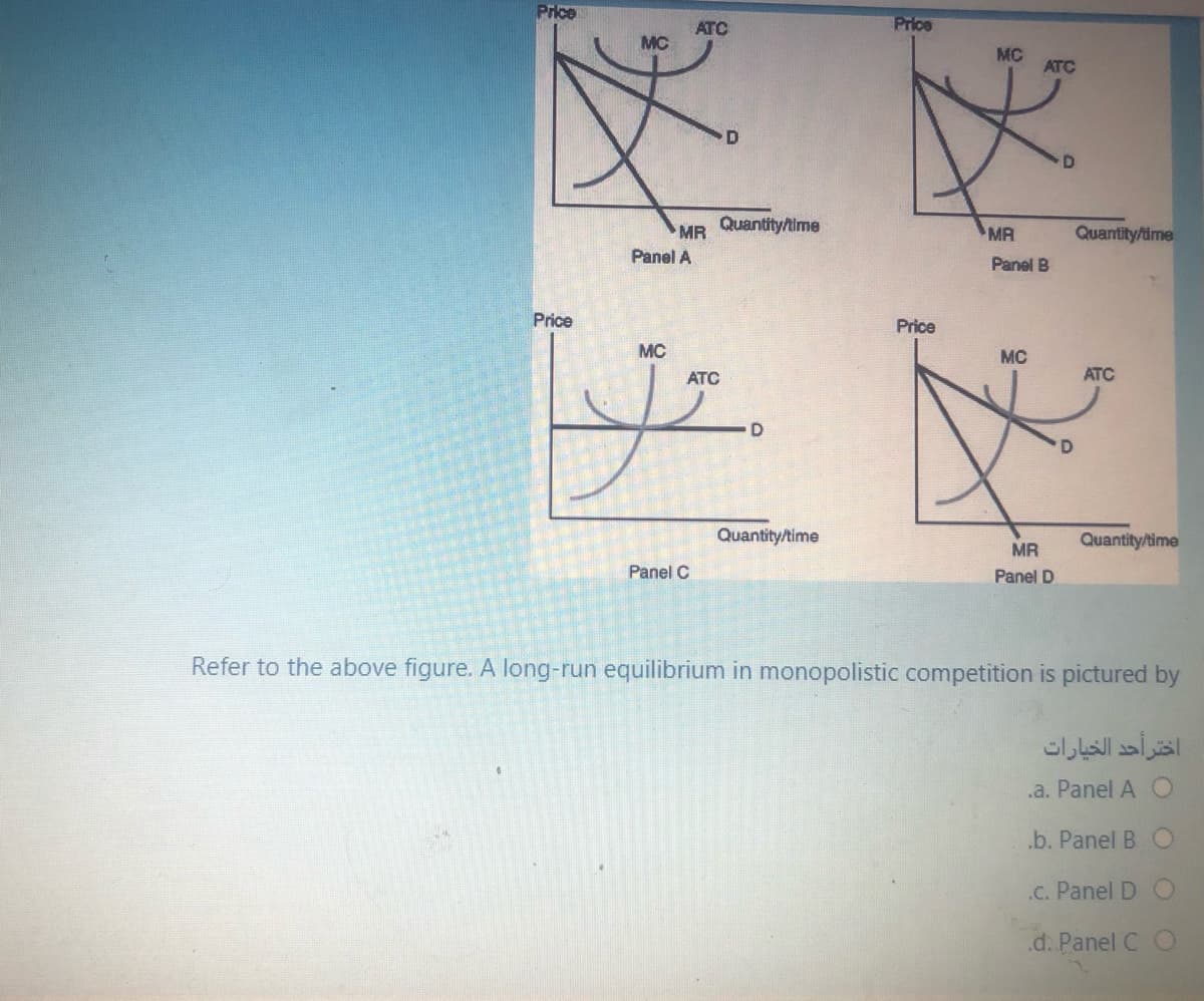 Price
ATC
Price
MC
MC
ATC
MR Quantitytime
MA
Quantity/time
Panel A
Panel B
Price
Price
MC
MC
ATC
ATC
Quantity/time
Quantity/time
MR
Panel C
Panel D
Refer to the above figure. A long-run equilibrium in monopolistic competition is pictured by
اختر أحد الخيارات
.a. Panel A O
.b. Panel B
.C. Panel D
.d. Panel C O
