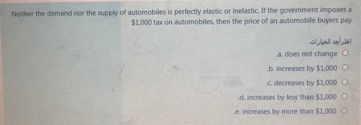 Neither the demand nor the supply of automobiles is perfectly elastic or inelastic. If the government imposes a
$1,000 tax on automobiles, then the price of an automobile buyers pay
اختر أحد الخيارات
.a. does not change
.b. increases by $1,000 O
.C. decreases by $1,000
.d. increases by less than $1,000
.e. increases by more than $1,000
