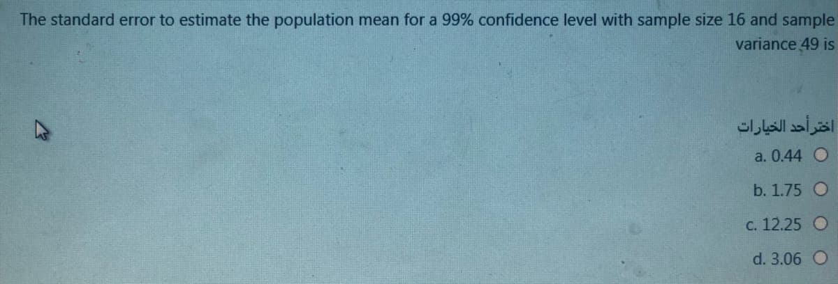 The standard error to estimate the population mean for a 99% confidence level with sample size 16 and sample
variance 49 is
اختر أحد الخيارات
a. 0.44 O
b. 1.75 O
с. 12.25
d. 3.06 O
