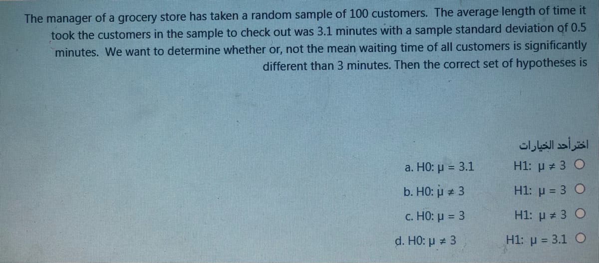 The manager of a grocery store has taken a random sample of 100 customers. The average length of time it
took the customers in the sample to check out was 3.1 minutes with a sample standard deviation of 0.5
minutes. We want to determine whether or, not the mean waiting time of all customers is significantly
different than 3 minutes. Then the correct set of hypotheses is
اختر أحد الخيارات
a. HO: µ = 3.1
H1: p 3 O
b. HO: u 3
H1: µ = 3 O
c. HO: µ = 3
H1: u = 3 O
d. HO: p 3
H1: p = 3.1 O
