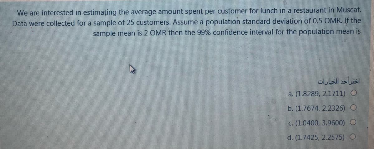 We are interested in estimațing the average amount spent per customer for lunch in a restaurant in Muscat.
Data were collected for a sample of 25 customers. Assume a population standard deviation of 0.5 OMR. If the
sample mean is 2 OMR then the 99% confidence interval for the population mean is
اختر أحد الخيارات
a. (1.8289, 2.1711) O
b. (1.7674, 2.2326)
c. (1.0400, 3.9600)
d. (1.7425, 2.2575) O
