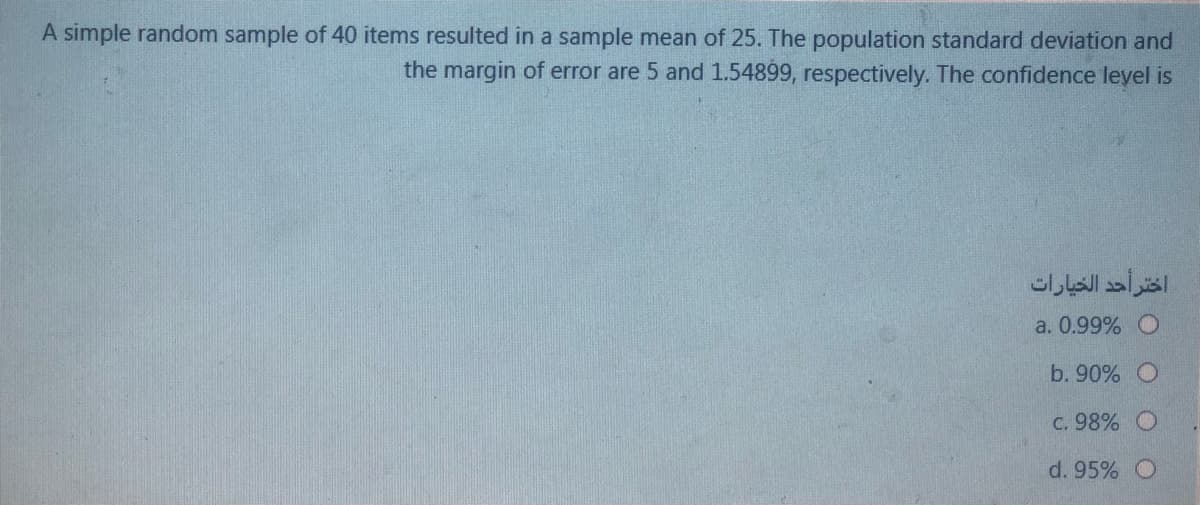 A simple random sample of 40 items resulted in a sample mean of 25. The population standard deviation and
the margin of error are 5 and 1.54899, respectively. The confidence leyel is
اختر أحد الخيارات
a. 0.99% O
b. 90% O
C. 98% O
d. 95%
