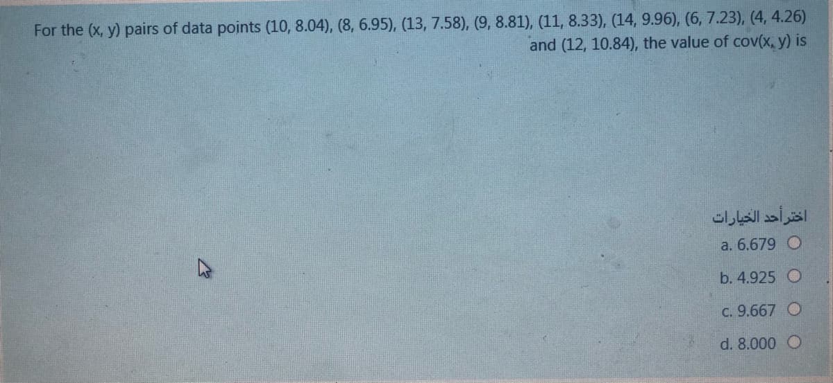 For the (x, y) pairs of data points (10, 8.04), (8, 6.95), (13, 7.58), (9, 8.81), (11, 8.33), (14, 9.96), (6, 7.23), (4, 4.26)
and (12, 10.84), the value of cov(x, y) is
اختر أحد الخيارات
a. 6.679 O
b. 4.925 O
C. 9.667 O
d. 8.000 O
