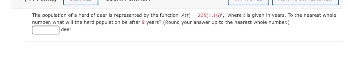 The population of a herd of deer is represented by the function A(t) = 205(1.16)*, where t is given in years. To the nearest whole
number, what will the herd population be after 9 years? (Round your answer up to the nearest whole number.)
deer
