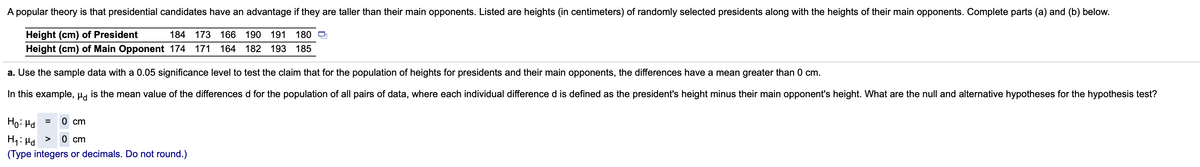 A popular theory is that presidential candidates have an advantage if they are taller than their main opponents. Listed are heights (in centimeters) of randomly selected presidents along with the heights of their main opponents. Complete parts (a) and (b) below.
Height (cm) of President
Height (cm) of Main Opponent 174 171
184 173 166 190
191
180
164
182 193 185
a. Use the sample data with a 0.05 significance level to test the claim that for the population of heights for presidents and their main opponents, the differences have a mean greater than 0 cm.
In this example, µa is the mean value of the differences d for the population of all pairs of data, where each individual difference d is defined as the president's height minus their main opponent's height. What are the null and alternative hypotheses for the hypothesis test?
Ho: Hd
0 cm
H1: Hd >
(Type integers or decimals. Do not round.)
0 cm
