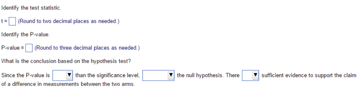 Identify the test statistic.
t%=(Round to two decimal places as needed.)
Identify the P-value.
P-value = (Round to three decimal places as needed.)
What is the conclusion based on the hypothesis test?
Since the P-value is
than the significance level,
the null hypothesis. There
sufficient evidence to support the claim
of a difference in measurements between the two arms.
