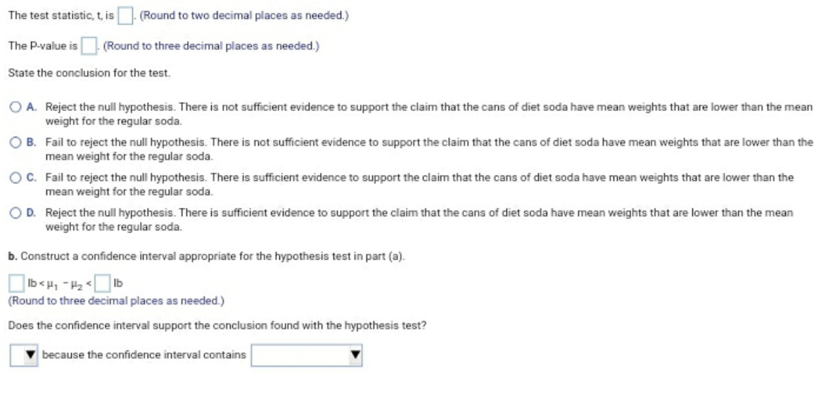 The test statistic, t, is. (Round to two decimal places as needed.)
The P-value is (Round to three decimal places as needed.)
State the conclusion for the test.
O A. Reject the null hypothesis. There is not sufficient evidence to support the claim that the cans of diet soda have mean weights that are lower than the mean
weight for the regular soda.
O B. Fail to reject the null hypothesis. There is not sufficient evidence to support the claim that the cans of diet soda have mean weights that are lower than the
mean weight for the regular soda.
OC. Fail to reject the null hypothesis. There is sufficient evidence to support the claim that the cans of diet soda have mean weights that are lower than the
mean weight for the regular soda.
OD. Reject the null hypothesis. There is sufficient evidence to support the claim that the cans of diet soda have mean weights that are lower than the mean
weight for the regular soda.
b. Construct a confidence interval appropriate for the hypothesis test in part (a).
1> ZH - ' > q
(Round to three decimal places as needed.)
Does the confidence interval support the conclusion found with the hypothesis test?
because the confidence interval contains
