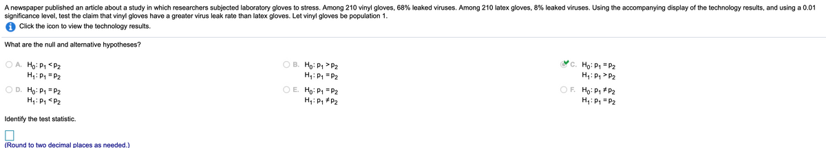 A newspaper published an article about a study in which researchers subjected laboratory gloves to stress. Among 210 vinyl gloves, 68% leaked viruses. Among 210 latex gloves, 8% leaked viruses. Using the accompanying display of the technology results, and using a 0.01
significance level, test the claim that vinyl gloves have a greater virus leak rate than latex gloves. Let vinyl gloves be population 1.
i Click the icon to view the technology results.
What are the null and alternative hypotheses?
O A. Ho: P1 < P2
H1: P1 = P2
В. Но: Р1 > Р2
H1: P1 = P2
C. Ho: P1 = P2
H1: P1 > P2
O D. Ho: P1 = P2
H1: P1 <P2
E. Ho: P1 = P2
H4: P1 #P2
O F. Ho: P1 # P2
H1:P1 = P2
Identify
test statistic.
(Round to two decimal places as needed.)
