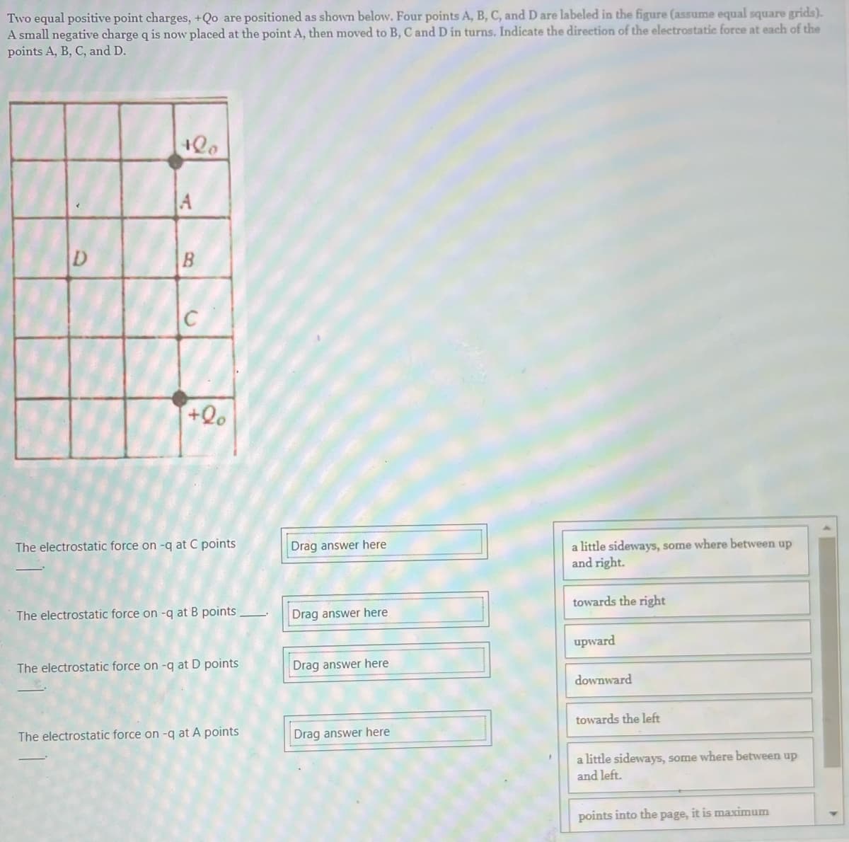 Two equal positive point charges, +Qo are positioned as shown below. Four points A, B, C, and D are labeled in the figure (assume equal square grids).
A small negative charge q is now placed at the point A, then moved to B, C and D in turns. Indicate the direction of the electrostatic force at each of the
points A, B, C, and D.
+00
A
B
+20
The electrostatic force on -q at C points
The electrostatic force on -q at B points.
The electrostatic force on -q at D points
The electrostatic force on -q at A points
Drag answer here
Drag answer here
Drag answer here
Drag answer here
a little sideways, some where between up
and right.
towards the right
upward
downward
towards the left
a little sideways, some where between up
and left.
points into the page, it is maximum