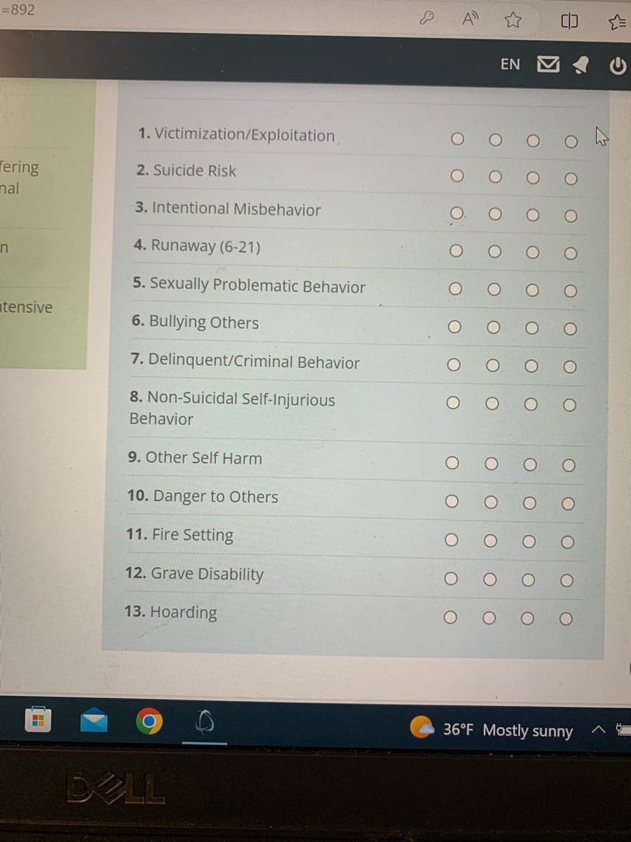 =892
fering
nal
n
tensive
▬▬▬
1. Victimization/Exploitation
2. Suicide Risk
3. Intentional Misbehavior
4. Runaway (6-21)
5. Sexually Problematic Behavior
6. Bullying Others
7. Delinquent/Criminal Behavior
8. Non-Suicidal Self-Injurious
Behavior
9. Other Self Harm
10. Danger to Others
11. Fire Setting
12. Grave Disability
13. Hoarding
DELL
D
EN
8
36°F Mostly sunny
с