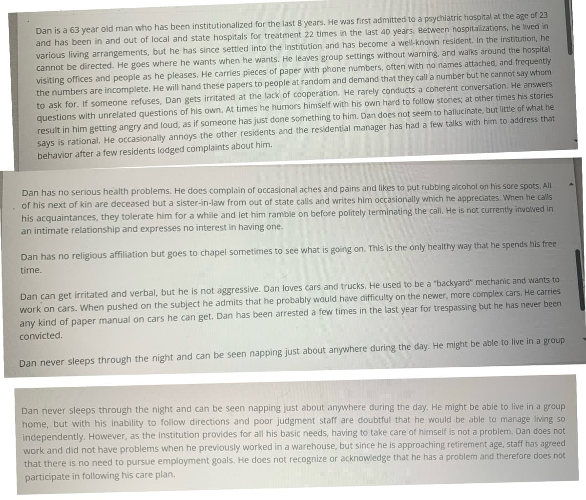 Dan is a 63 year old man who has been institutionalized for the last 8 years. He was first admitted to a psychiatric hospital at the age of 23
and has been in and out of local and state hospitals for treatment 22 times in the last 40 years. Between hospitalizations, he lived in
various living arrangements, but he has since settled into the institution and has become a well-known resident. In the institution, he
cannot be directed. He goes where he wants when he wants. He leaves group settings without warning, and walks around the hospital
visiting offices and people as he pleases. He carries pieces of paper with phone numbers, often with no names attached, and frequently
the numbers are incomplete. He will hand these papers to people at random and demand that they call a number but he cannot say whom
to ask for. If someone refuses, Dan gets irritated at the lack of cooperation. He rarely conducts a coherent conversation. He answers
questions with unrelated questions of his own. At times he humors himself with his own hard to follow stories; at other times his stories
result in him getting angry and loud, as if someone has just done something to him. Dan does not seem to hallucinate, but little of what he
says is rational. He occasionally annoys the other residents and the residential manager has had a few talks with him to address that
behavior after a few residents lodged complaints about him.
Dan has no serious health problems. He does complain of occasional aches and pains and likes to put rubbing alcohol on his sore spots. All
of his next of kin are deceased but a sister-in-law from out of state calls and writes him occasionally which he appreciates. When he calls
his acquaintances, they tolerate him for a while and let him ramble on before politely terminating the call. He is not currently involved in
an intimate relationship and expresses no interest in having one.
Dan has no religious affiliation but goes to chapel sometimes to see what is going on. This is the only healthy way that he spends his free
time.
Dan can get irritated and verbal, but he is not aggressive. Dan loves cars and trucks. He used to be a "backyard" mechanic and wants to
work on cars. When pushed on the subject he admits that he probably would have difficulty on the newer, more complex cars. He carries
any kind of paper manual on cars he can get. Dan has been arrested a few times in the last year for trespassing but he has never been
convicted.
Dan never sleeps through the night and can be seen napping just about anywhere during the day. He might be able to live in a group
Dan never sleeps through the night and can be seen napping just about anywhere during the day. He might be able to live in a group
home, but with his inability to follow directions and poor judgment staff are doubtful that he would be able to manage living so
independently. However, as the institution provides for all his basic needs, having to take care of himself is not a problem. Dan does not
work and did not have problems when he previously worked in a warehouse, but since he is approaching retirement age, staff has agreed
that there is no need to pursue employment goals. He does not recognize or acknowledge that he has a problem and therefore does not
participate in following his care plan.