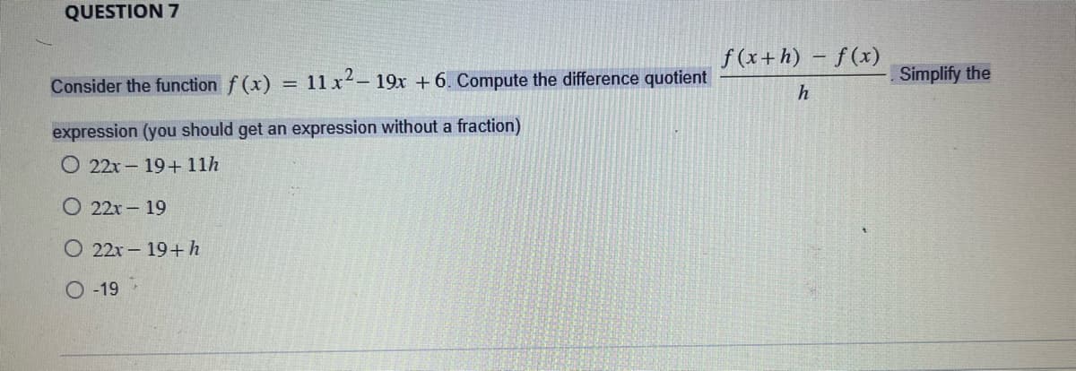 QUESTION 7
Consider the function f(x) = 11x²- 19x + 6. Compute the difference quotient
expression (you should get an expression without a fraction)
O 22x-19+ 11h
O 22x - 19
22x - 19+ h
O-19
f(x+h) - f(x)
h
Simplify the