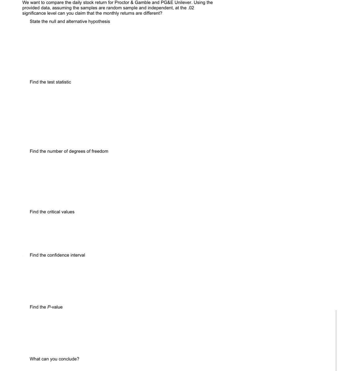 We want to compare the daily stock return for Proctor & Gamble and PG&E Unilever. Using the
provided data, assuming the samples are random sample and independent, at the .02
significance level can you claim that the monthly returns are different?
State the null and alternative hypothesis
Find the test statistic
Find the number of degrees of freedom
Find the critical values
Find the confidence interval
Find the P-value
What can you conclude?