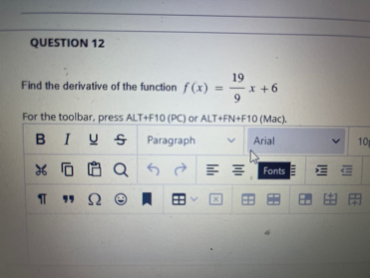 QUESTION 12
19
Find the derivative of the function f(x) = -x+6
9
For the toolbar, press ALT+F10 (PC) or ALT+FN+F10 (Mac).
BIUS Paragraph
Arial
XQ
"Q
F
M
Fonts E
10
HE
8.98