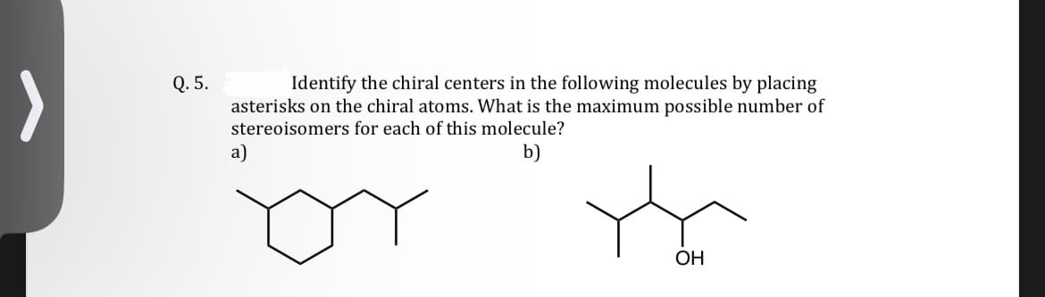 Q. 5.
Identify the chiral centers in the following molecules by placing
asterisks on the chiral atoms. What is the maximum possible number of
stereoisomers for each of this molecule?
b)
a)
OH